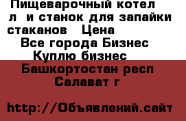Пищеварочный котел 25 л. и станок для запайки стаканов › Цена ­ 250 000 - Все города Бизнес » Куплю бизнес   . Башкортостан респ.,Салават г.